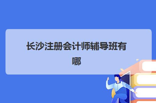 长沙注册会计师辅导班有哪些学校招生？2025年十大机构课程与择校指南