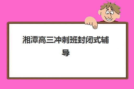 湘潭高三冲刺班封闭式辅导机构排行榜最新如何查询？2025年权威榜单解析、各校特色对比与科学择校全攻略