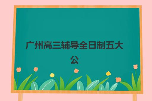 广州高三辅导全日制五大公办机构运营模式如何？2025年权威排名、择校指南与效果验证全解析