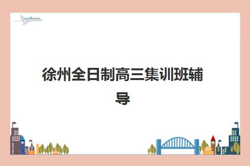 徐州全日制高三集训班辅导班排名一览表如何查询？2025年最新权威排名、择校标准与成功案例全解析