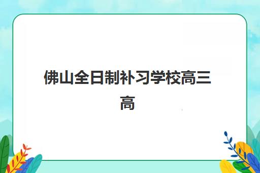 佛山全日制补习学校高三高性价比公办机构TOP5如何选择？2025年权威排名与科学择校全指南