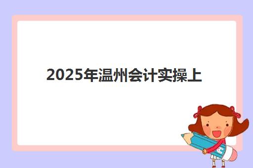2025年温州会计实操上岗就业课程报名时间表如何规划？最新官方日程、报名步骤与成功指南全解析