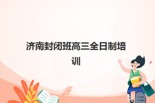 济南封闭班高三全日制培训班哪个比较好一点？2025年最新机构排名、特色对比与选择全指南