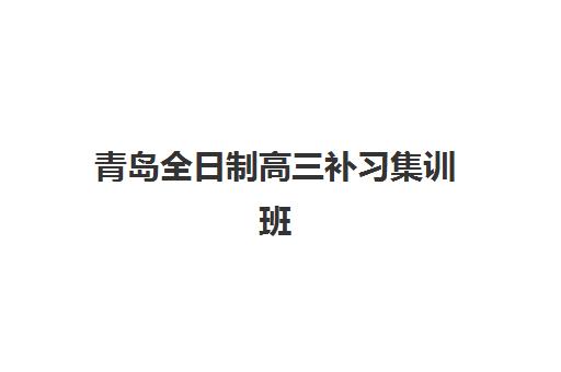 青岛全日制高三补习集训班培训机构哪家好？2025年最新TOP5权威排名、择校策略与成功案例深度解析