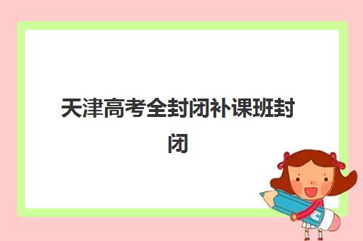 天津高考全封闭补课班封闭式集训营有哪些地方？2025年高口碑机构校区分布与择校指南