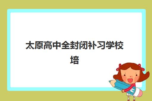 太原高中全封闭补习学校培训机构哪家口碑比较好？2025年最新排名榜单、择校指南与成功案例解析
