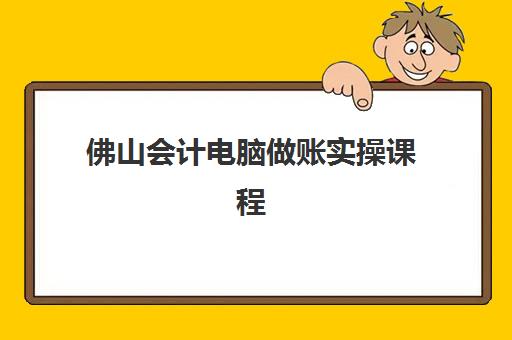 佛山会计电脑做账实操课程班哪个机构好一点啊？2025年权威排名深度解析、课程特色与择校全指南