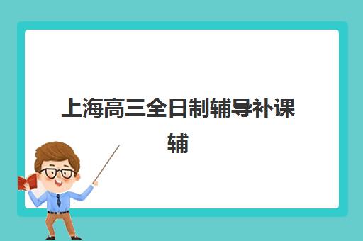 上海高三全日制辅导补课辅导学校有哪些学校？2025年最新十大机构排名、择校指南与报读全攻略