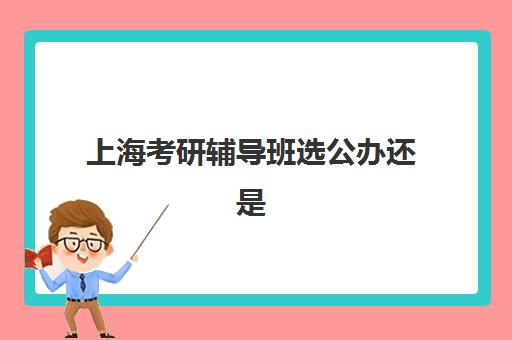 上海考研辅导班选公办还是民办？2025年最新服务对比分析及高性价比选择指南