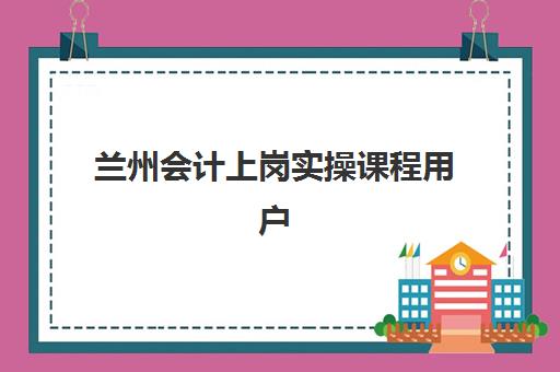 兰州会计上岗实操课程用户推荐度TOP3如何选择？2025年最新榜单、各校特色解析与科学择校全指南