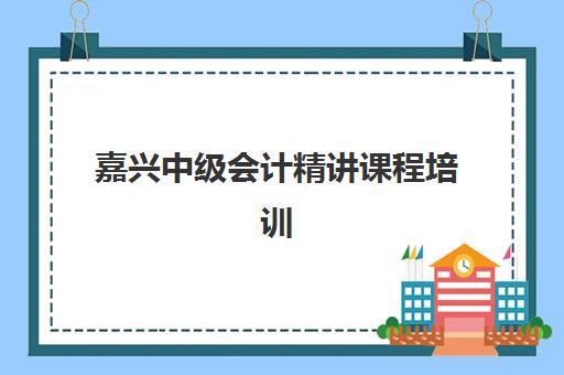 嘉兴中级会计精讲课程培训基地有哪些地方？2025年最新十大高口碑机构实地评测与择校全攻略