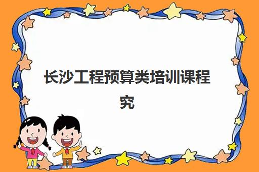 长沙工程预算类培训课程究生培训班排名机构如何选择？2025年最新榜单解析、择校标准与报名全指南