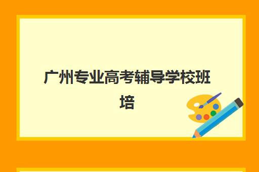 广州专业高考辅导学校班培训机构哪家好一点？2025年最新排名前十榜单、各机构特色解析与科学择校全指南