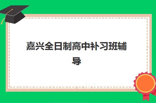 嘉兴全日制高中补习班辅导机构有哪些地方好？2023年最新推荐名单与择校指南