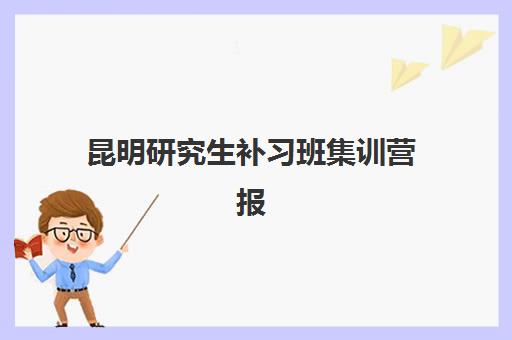 昆明研究生补习班集训营报名时间及流程安排如何查询？2025年最新时间表、报名步骤与备考规划全指南