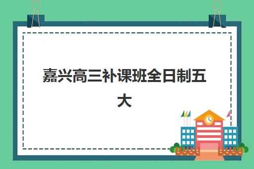 嘉兴高三补课班全日制五大机构用户反馈分析如何科学参考？2025年权威数据解析、评估方法与择校指南
