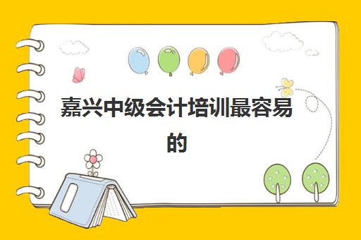嘉兴中级会计培训最容易的大学是哪个？2025年通过率排名与择校指南