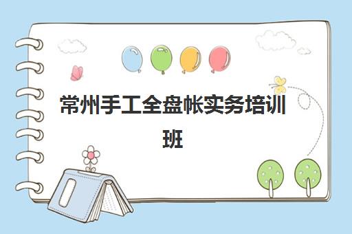 常州手工全盘帐实务培训班培训学校排名榜最新？2025年顶尖机构课程特色、师资对比与科学择校指南