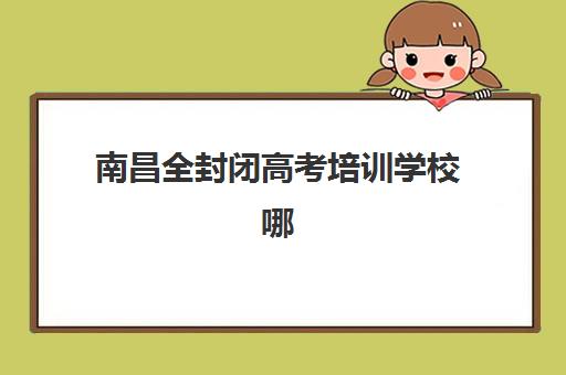 南昌全封闭高考培训学校哪个比较好一点？2025年实力机构综合对比与择校指南