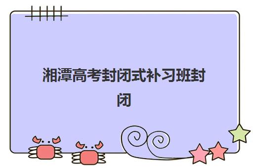 湘潭高考封闭式补习班封闭式集训营地址在哪里？2025年最新地址大全、查询方法及择校指南全解析