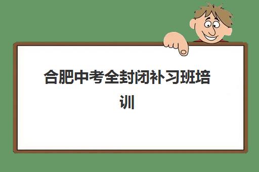 合肥中考全封闭补习班培训排名第一的学校如何选择？2025年权威榜单解析、各校特色对比与科学择校全攻略