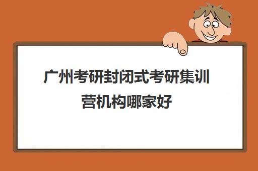 广州考研封闭式考研集训营机构哪家好(实力排名)？2025年最新十大排名与择校全攻略