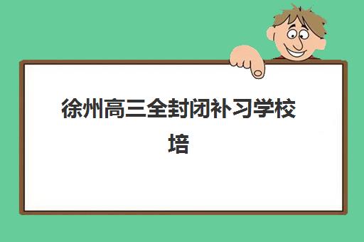 徐州高三全封闭补习学校培训机构哪家口碑比较好？2025年最新权威排名与科学择校全指南