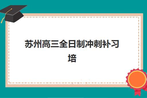 苏州高三全日制冲刺补习培训班哪个好一点？2025年最新权威排名前十、各校特色解析与科学择校全指南