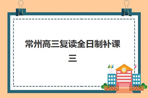 常州高三复读全日制补课三大机构服务成本公示如何查询？2025年权威费用披露与科学择校全攻略