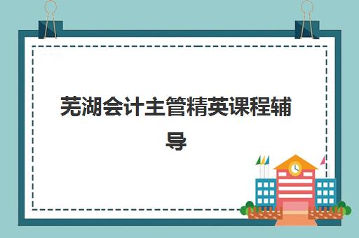 芜湖会计主管精英课程辅导班哪个比较好一点？2025年最新机构排名、课程特色与择校指南全解析