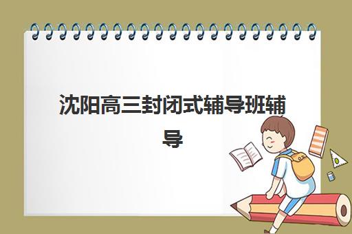 沈阳高三封闭式辅导班辅导机构排名一览表如何查询？2025年最新十大实力机构榜单与择校指南
