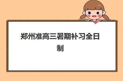 郑州准高三暑期补习全日制五大机构竞争力如何评估？2025年最新权威排名、各校优势解析与科学择校全指南