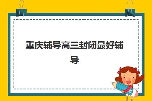 重庆辅导高三封闭最好辅导学校是哪个如何选择？2025年权威TOP3榜单解析、择校要点与避坑全攻略