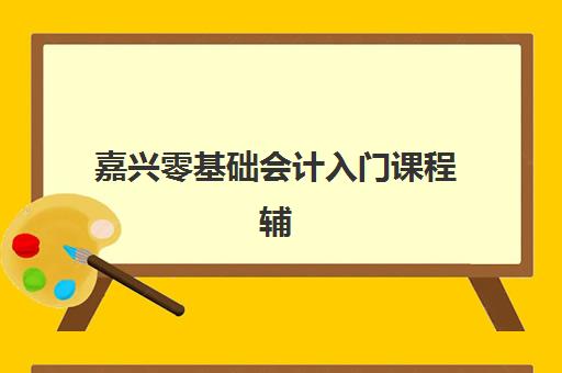 嘉兴零基础会计入门课程辅导班哪个比较好一点如何选择？2025年最新Top5排名、择校指南与成功案例全解析