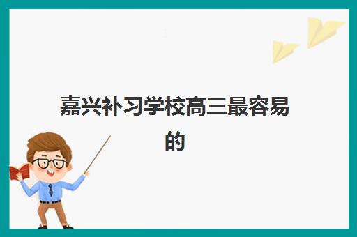 嘉兴补习学校高三最容易的大学是哪个？2025年最新升学数据、择校策略与录取分析全指南