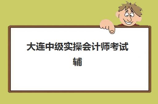 大连中级实操会计师考试辅导课程封闭学校有哪些学校？2025年最新排名前十深度解析与择校全攻略