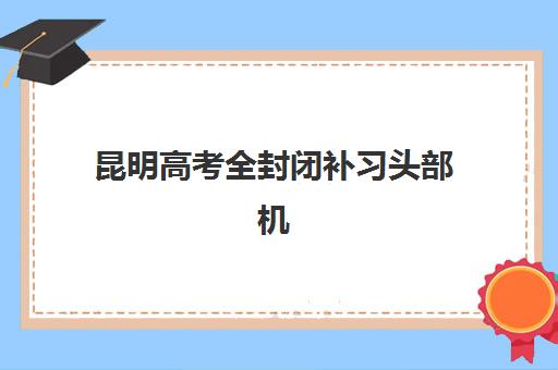 昆明高考全封闭补习头部机构年度白皮书如何获取？2025年最新排名、择校指南与避坑全攻略