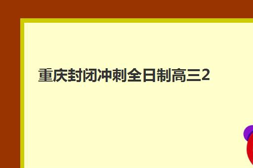 重庆封闭冲刺全日制高三2025年报名时间表如何查询？最新时间安排、报名流程与择校指南全解析