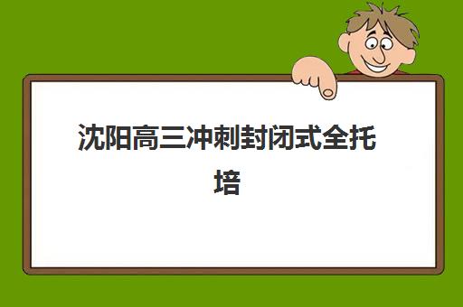 沈阳高三冲刺封闭式全托培训辅导机构哪家强些啊？2025年最新权威排名与高性价比择校全指南