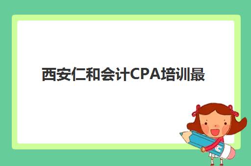 西安仁和会计CPA培训最好的培训机构排名如何查询？2025年最新权威榜单与选择指南全解析