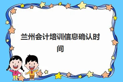 兰州会计培训信息确认时间安排如何查询？2025年最新权威时间表、确认流程步骤与高效备考全指南