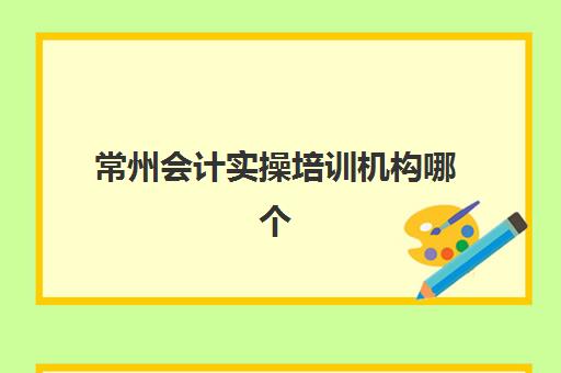 常州会计实操培训机构哪个好费用多少？2025年全面评测：十大机构口碑排名、收费标准对比与择校指南