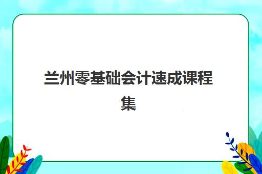 兰州零基础会计速成课程集训营排名榜前十名有哪些？2025年十大高口碑机构课程特色与择校全攻略