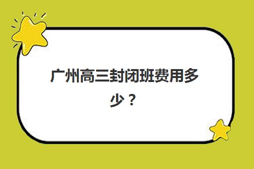 广州高三封闭班费用多少？2025年封闭式培训班收费明细与择校指南