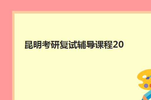 昆明考研复试辅导课程2025年时间是多少？最新时间预测、课程安排与备考全攻略