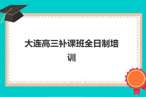 大连高三补课班全日制培训机构哪个更好一点？2025年最新排名解析、择校技巧与成功案例全指南
