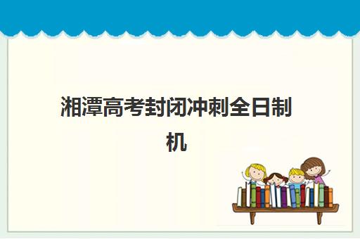 湘潭高考封闭冲刺全日制机构教研能力TOP5如何评估？2025年最新教研实力排名与择校全攻略