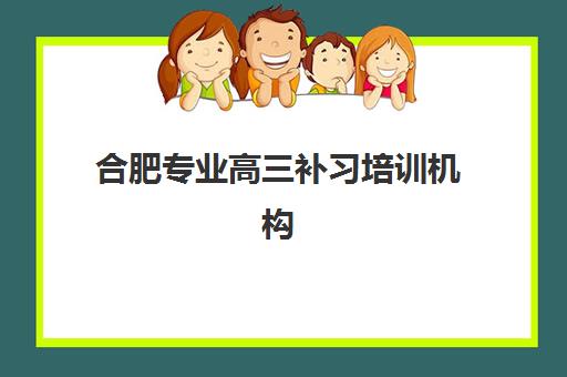 合肥专业高三补习培训机构有哪些地方？2025年最新十大机构排名、校区地址与择校全指南