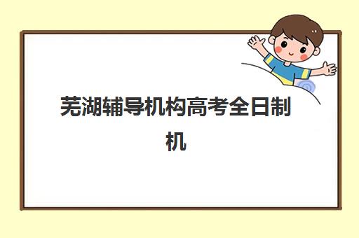 芜湖辅导机构高考全日制机构排行榜前十名如何科学参考？2025年最新权威榜单解读与择校指南