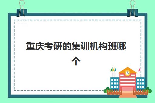 重庆考研的集训机构班哪个机构好一点啊？2025年最新十大排名、各校特色解析与科学择校全攻略